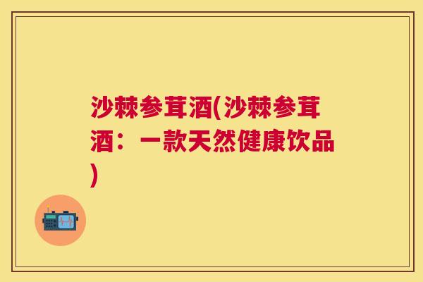 沙棘参茸酒(沙棘参茸酒：一款天然健康饮品)