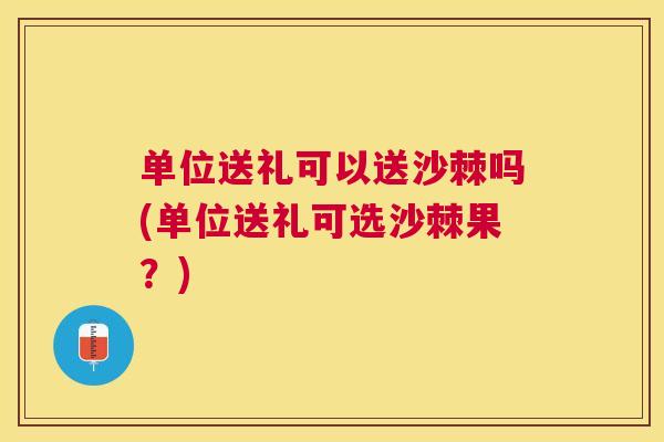 单位送礼可以送沙棘吗(单位送礼可选沙棘果？)