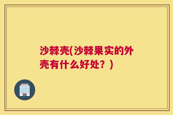 沙棘壳(沙棘果实的外壳有什么好处？)