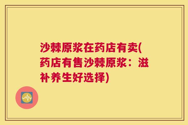 沙棘原浆在药店有卖(药店有售沙棘原浆：滋补养生好选择)