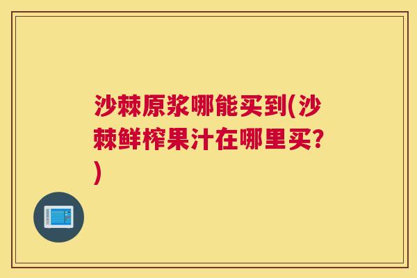沙棘原浆哪能买到(沙棘鲜榨果汁在哪里买？)