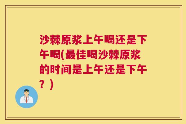 沙棘原浆上午喝还是下午喝(最佳喝沙棘原浆的时间是上午还是下午？)