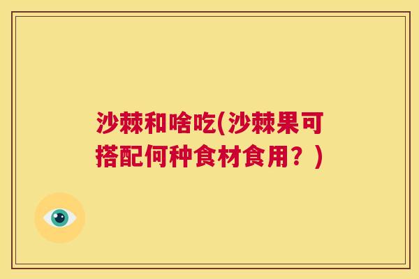 沙棘和啥吃(沙棘果可搭配何种食材食用？)