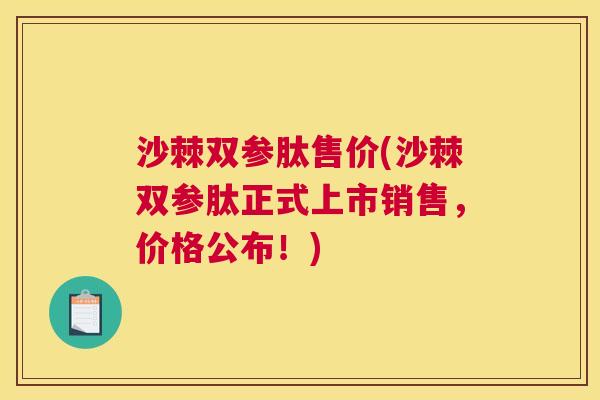 沙棘双参肽售价(沙棘双参肽正式上市销售，价格公布！)