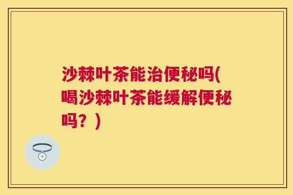 沙棘叶茶能治便秘吗(喝沙棘叶茶能缓解便秘吗？)