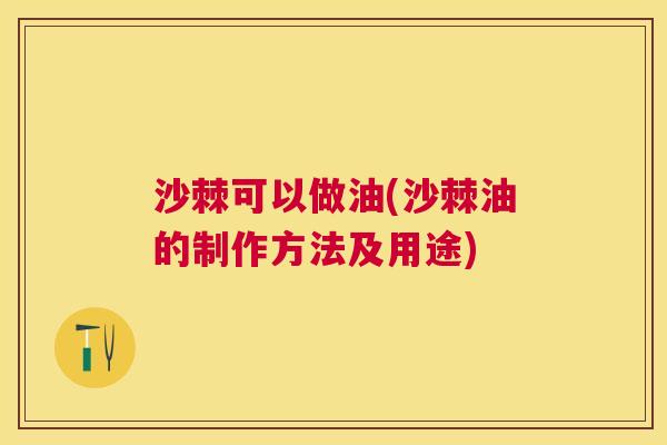 沙棘可以做油(沙棘油的制作方法及用途)