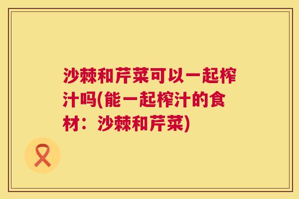 沙棘和芹菜可以一起榨汁吗(能一起榨汁的食材：沙棘和芹菜)