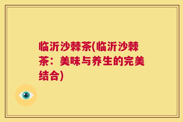 临沂沙棘茶(临沂沙棘茶：美味与养生的完美结合)