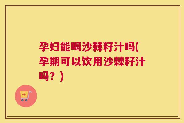 孕妇能喝沙棘籽汁吗(孕期可以饮用沙棘籽汁吗？)