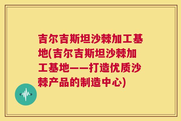 吉尔吉斯坦沙棘加工基地(吉尔吉斯坦沙棘加工基地——打造优质沙棘产品的制造中心)