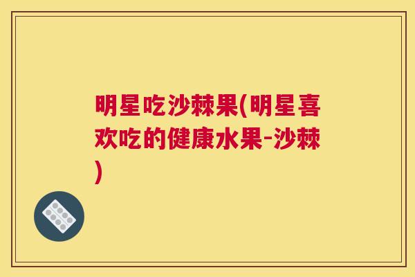 明星吃沙棘果(明星喜欢吃的健康水果-沙棘)