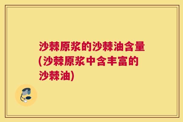 沙棘原浆的沙棘油含量(沙棘原浆中含丰富的沙棘油)