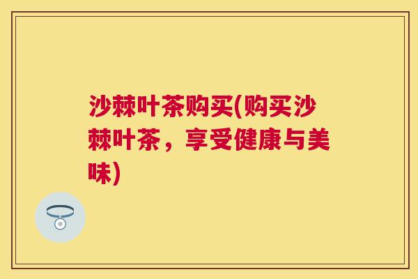 沙棘叶茶购买(购买沙棘叶茶，享受健康与美味)
