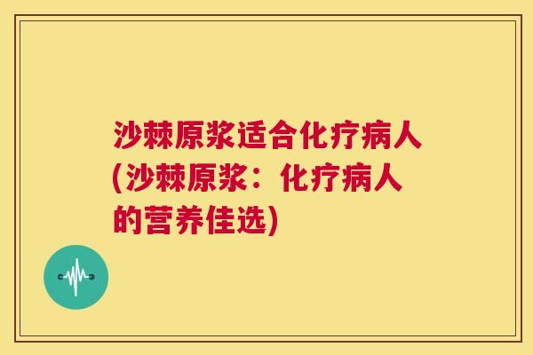 沙棘原浆适合化疗病人(沙棘原浆：化疗病人的营养佳选)