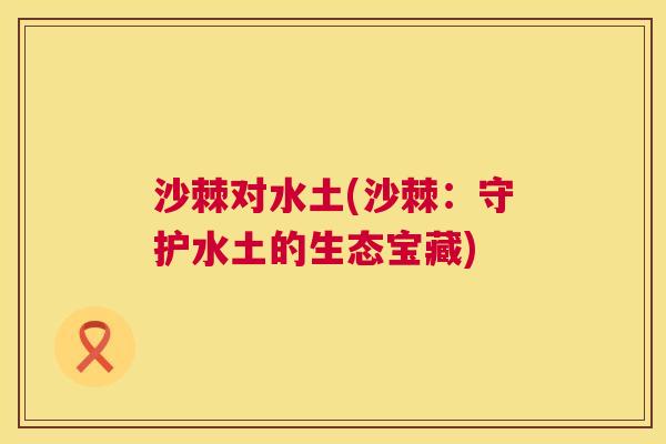沙棘对水土(沙棘:守护水土的生态宝藏) 沙棘对水土(沙棘:守护水土的生态宝藏)