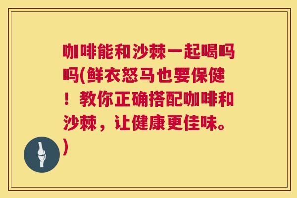 咖啡能和沙棘一起喝吗吗(鲜衣怒马也要保健！教你正确搭配咖啡和沙棘，让健康更佳味。)
