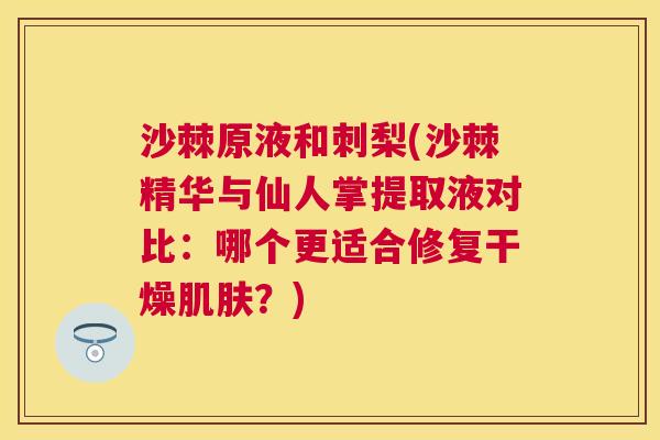 沙棘原液和刺梨(沙棘精华与仙人掌提取液对比：哪个更适合修复干燥肌肤？)
