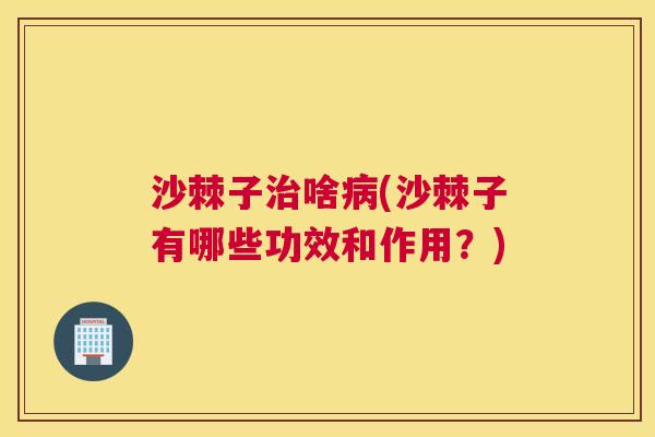 沙棘子治啥病(沙棘子有哪些功效和作用？)