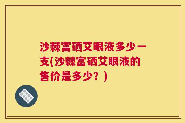 沙棘富硒艾眼液多少一支(沙棘富硒艾眼液的售价是多少？)