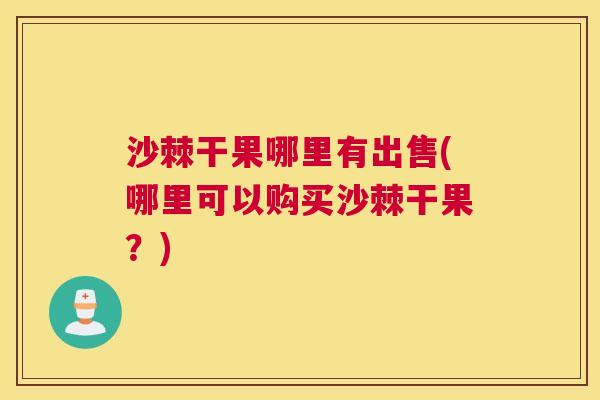 沙棘干果哪里有出售(哪里可以购买沙棘干果？)