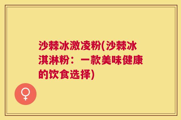 沙棘冰激凌粉(沙棘冰淇淋粉：一款美味健康的饮食选择)