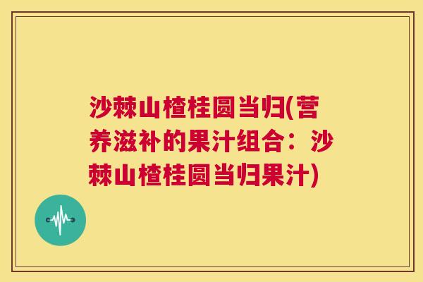 沙棘山楂桂圆当归(营养滋补的果汁组合：沙棘山楂桂圆当归果汁)