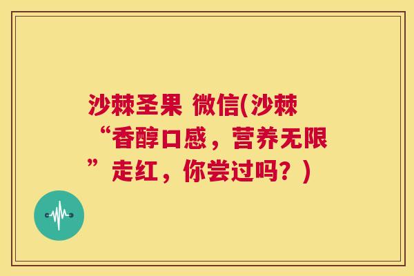 沙棘圣果 微信(沙棘“香醇口感，营养无限”走红，你尝过吗？)