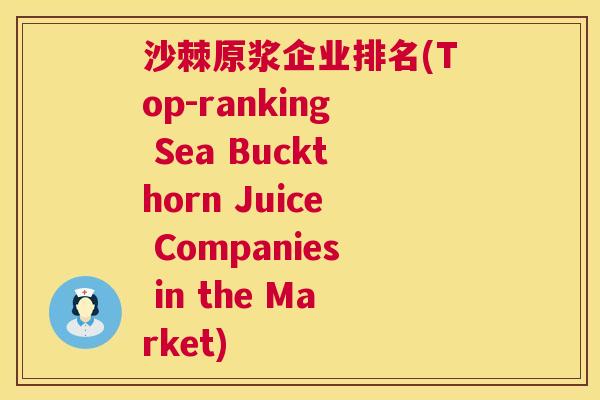 沙棘原浆企业排名(Top-ranking Sea Buckthorn Juice Companies in the Market)