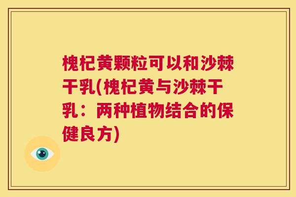 槐杞黄颗粒可以和沙棘干乳(槐杞黄与沙棘干乳：两种植物结合的保健良方)