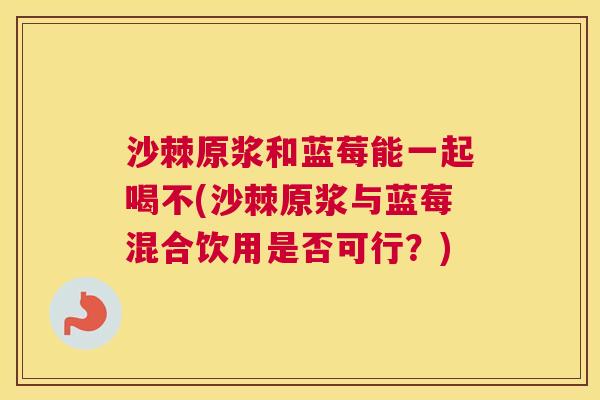 沙棘原浆和蓝莓能一起喝不(沙棘原浆与蓝莓混合饮用是否可行？)