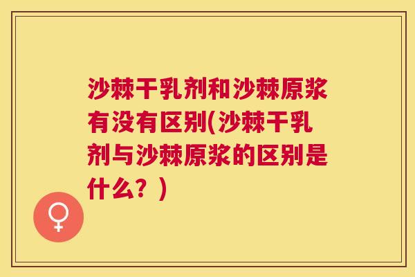 沙棘干乳剂和沙棘原浆有没有区别(沙棘干乳剂与沙棘原浆的区别是什么？)