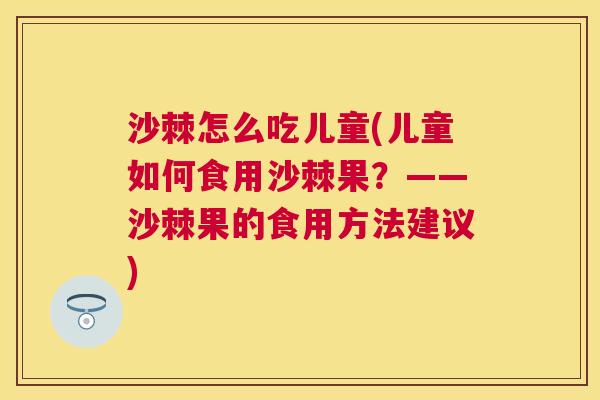 沙棘怎么吃儿童(儿童如何食用沙棘果？——沙棘果的食用方法建议)