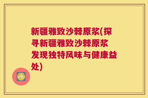 新疆雅致沙棘原浆(探寻新疆雅致沙棘原浆 发现独特风味与健康益处)