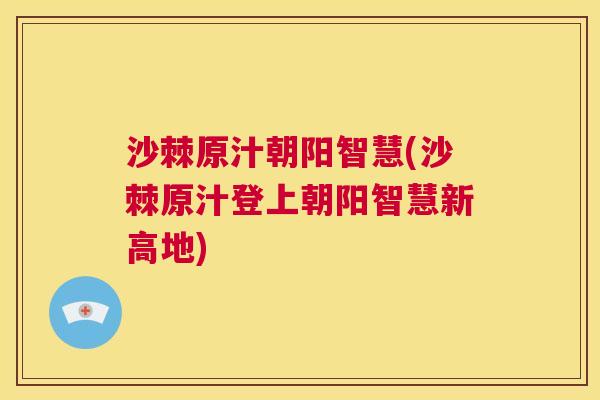 沙棘原汁朝阳智慧(沙棘原汁登上朝阳智慧新高地)