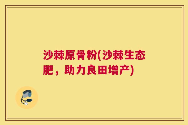 沙棘原骨粉(沙棘生态肥，助力良田增产)