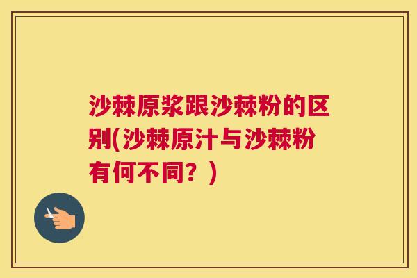 沙棘原浆跟沙棘粉的区别(沙棘原汁与沙棘粉有何不同？)