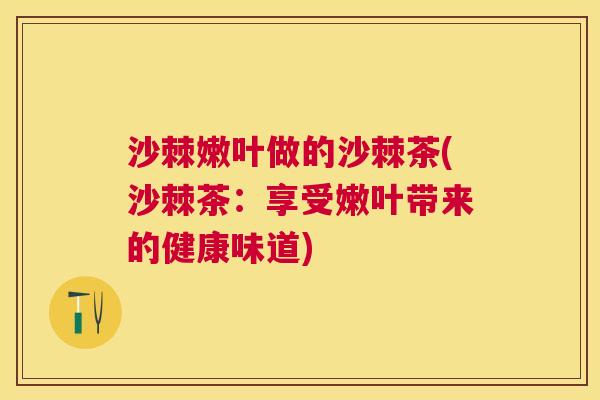 沙棘嫩叶做的沙棘茶(沙棘茶：享受嫩叶带来的健康味道)