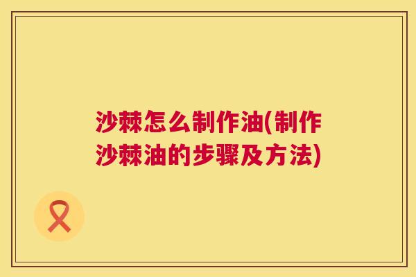 沙棘怎么制作油(制作沙棘油的步骤及方法)