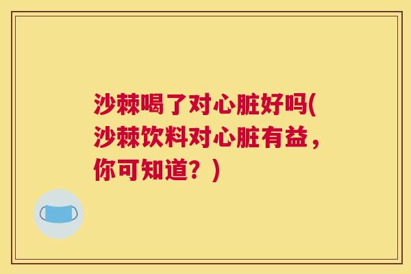 沙棘喝了对心脏好吗(沙棘饮料对心脏有益，你可知道？)