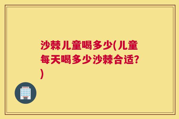 沙棘儿童喝多少(儿童每天喝多少沙棘合适？)