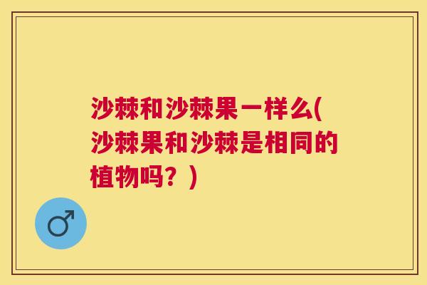 沙棘和沙棘果一样么(沙棘果和沙棘是相同的植物吗？)
