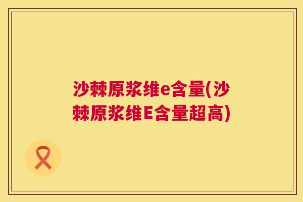 沙棘原浆维e含量(沙棘原浆维E含量超高)