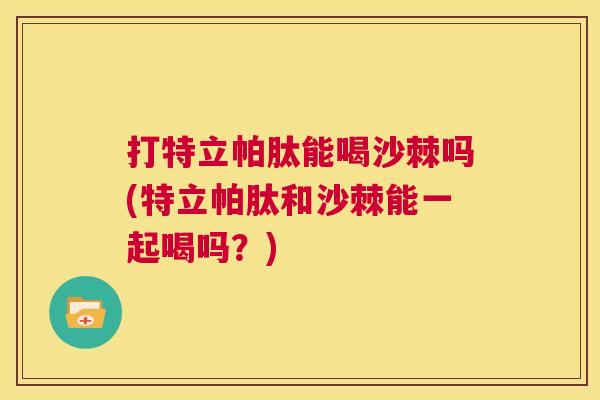 打特立帕肽能喝沙棘吗(特立帕肽和沙棘能一起喝吗?)