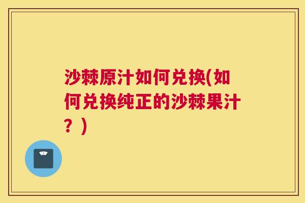 沙棘原汁如何兑换(如何兑换纯正的沙棘果汁？)