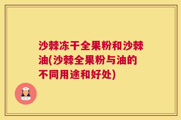 沙棘冻干全果粉和沙棘油(沙棘全果粉与油的不同用途和好处)