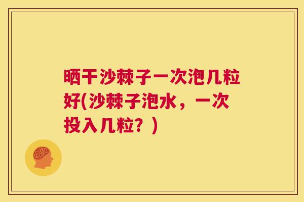晒干沙棘子一次泡几粒好(沙棘子泡水，一次投入几粒？)