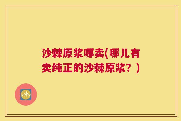 沙棘原浆哪卖(哪儿有卖纯正的沙棘原浆？)