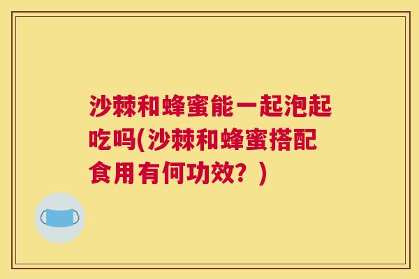 沙棘和蜂蜜能一起泡起吃吗(沙棘和蜂蜜搭配食用有何功效？)