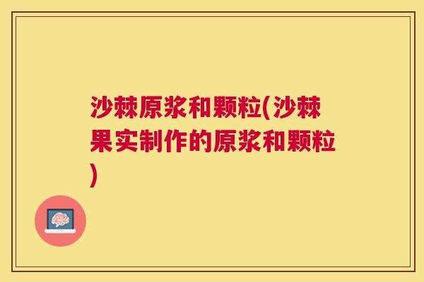 沙棘原浆和颗粒(沙棘果实制作的原浆和颗粒)