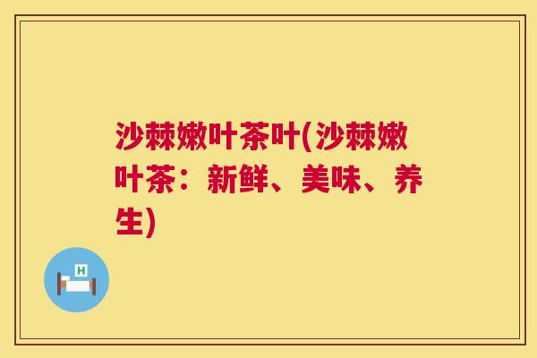 沙棘嫩叶茶叶(沙棘嫩叶茶：新鲜、美味、养生)